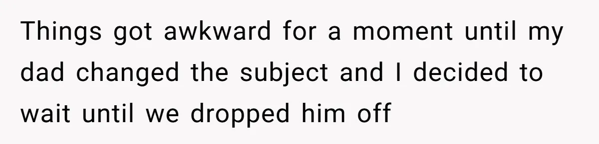 Things got awkward for a moment until my dad changed the subject and I decided to wait until we dropped him off