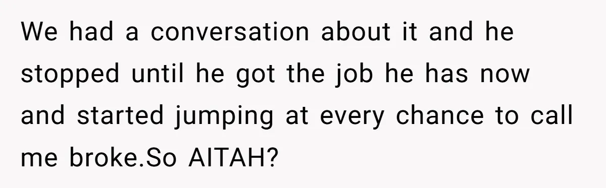 We had a conversation about it and he stopped until he got the job he has now and started jumping at every chance to call me broke.So AITAH?