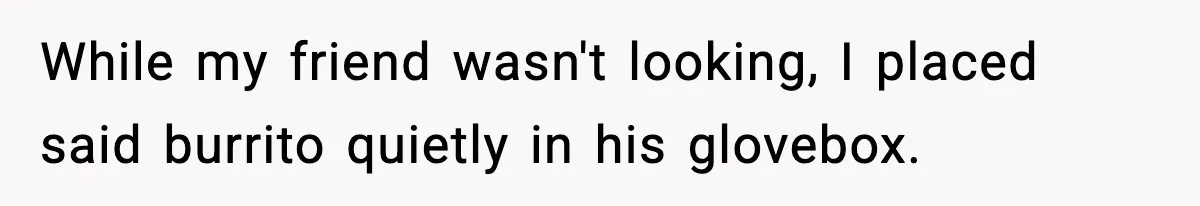 While my friend wasn't looking, I placed said burrito quietly in his glovebox.