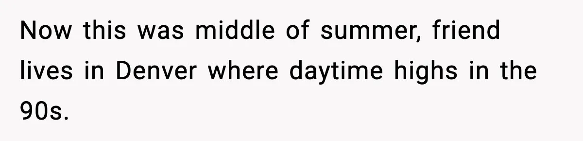 Now this was middle of summer, friend lives in Denver where daytime highs in the 90s.