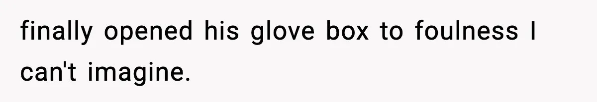 finally opened his glove box to foulness I can't imagine.