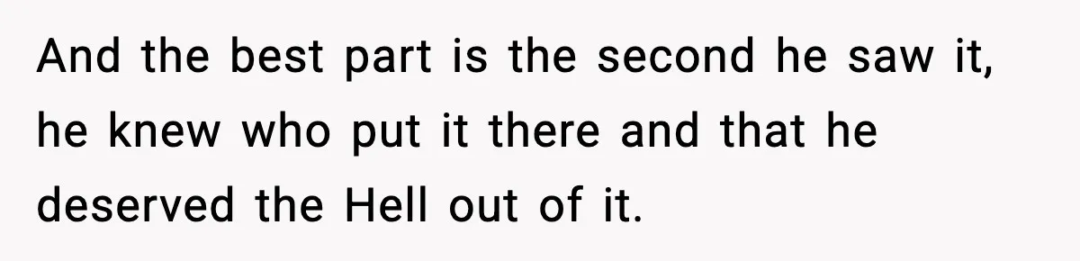 And the best part is the second he saw it, he knew who put it there and that he deserved the Hell out of it.