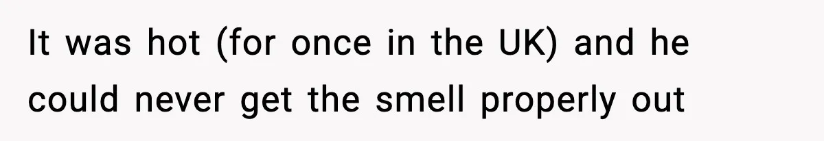 It was hot (for once in the UK) and he could never get the smell properly out