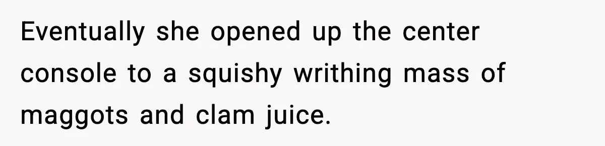 Eventually she opened up the center console to a squishy writhing mass of maggots and clam juice.
