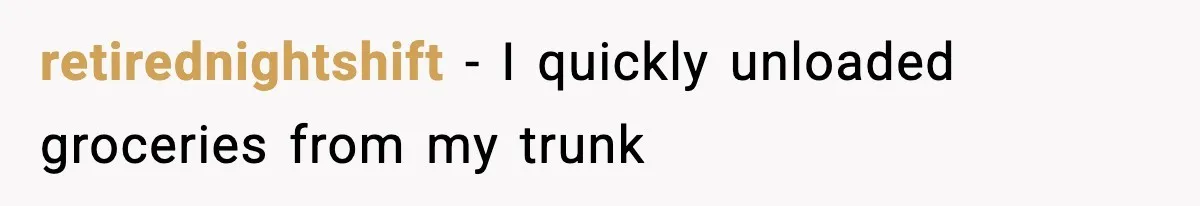 retirednightshift − I quickly unloaded groceries from my trunk