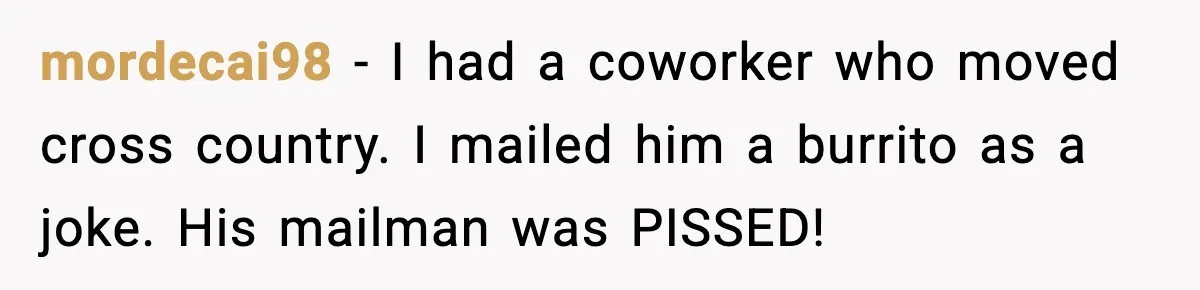 mordecai98 − I had a coworker who moved cross country. I mailed him a burrito as a joke. His mailman was PISSED!