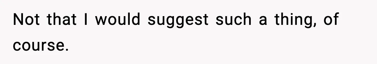 Not that I would suggest such a thing, of course.