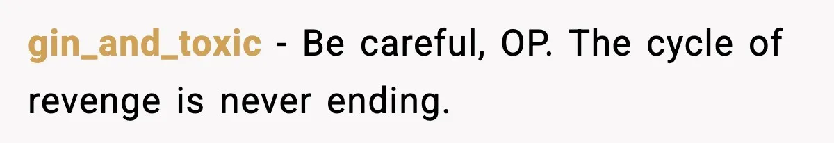gin_and_toxic − Be careful, OP. The cycle of revenge is never ending.
