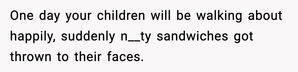 One day your children will be walking about happily, suddenly n__ty sandwiches got thrown to their faces.
