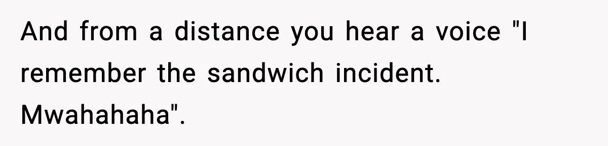 And from a distance you hear a voice "I remember the sandwich incident. Mwahahaha".