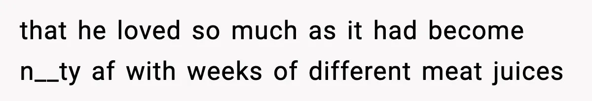 that he loved so much as it had become n__ty af with weeks of different meat juices