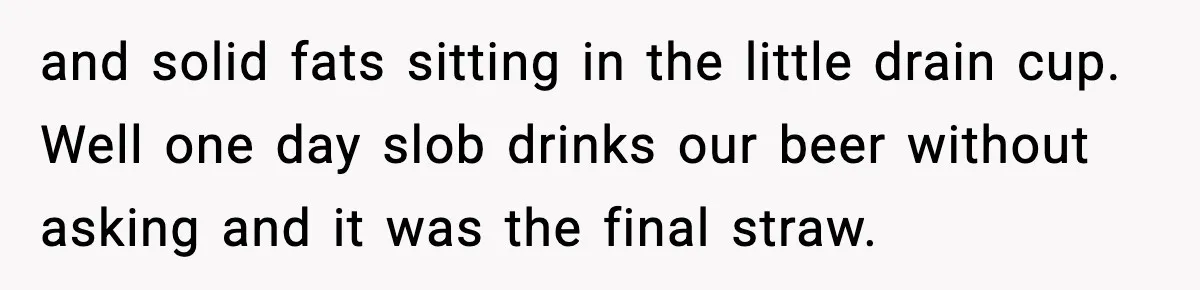 and solid fats sitting in the little drain cup. Well one day slob drinks our beer without asking and it was the final straw.