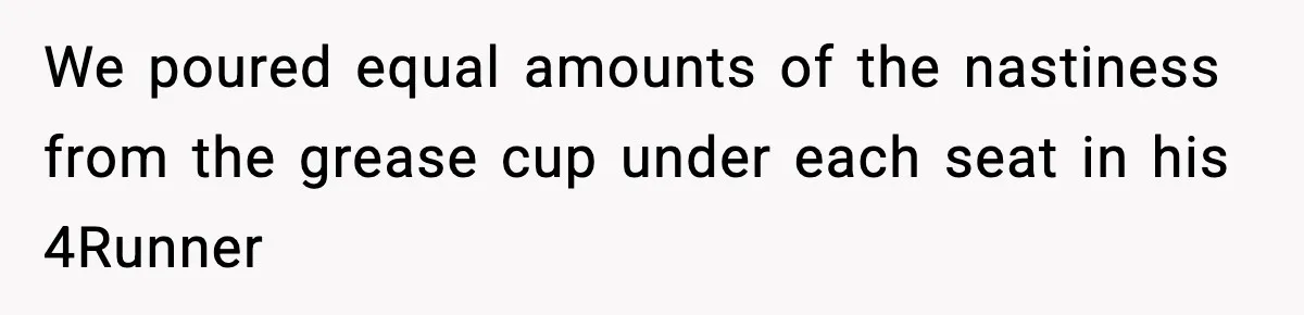 We poured equal amounts of the nastiness from the grease cup under each seat in his 4Runner