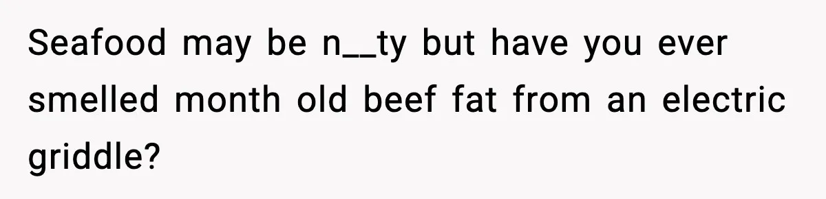 Seafood may be n__ty but have you ever smelled month old beef fat from an electric griddle?