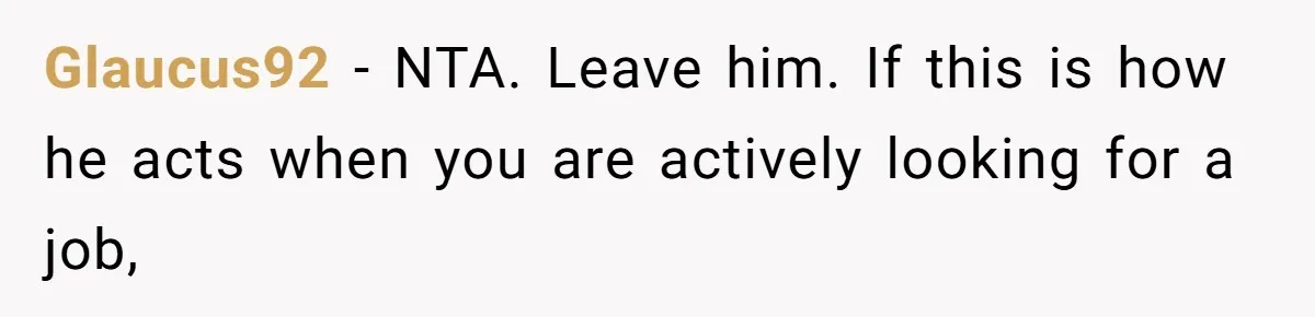 Glaucus92 − NTA. Leave him. If this is how he acts when you are actively looking for a job,
