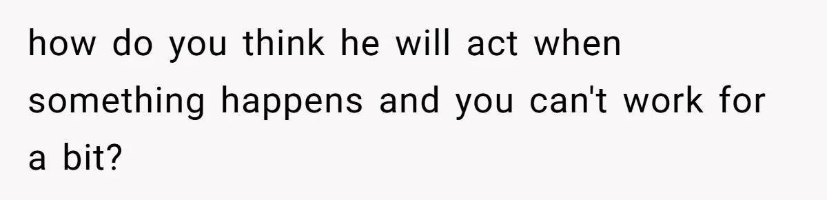 how do you think he will act when something happens and you can't work for a bit?