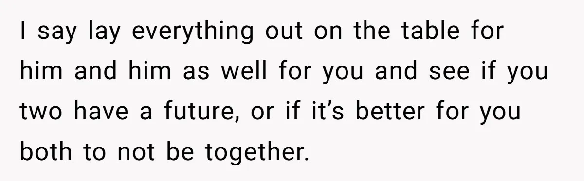 I say lay everything out on the table for him and him as well for you and see if you two have a future, or if it’s better for you...