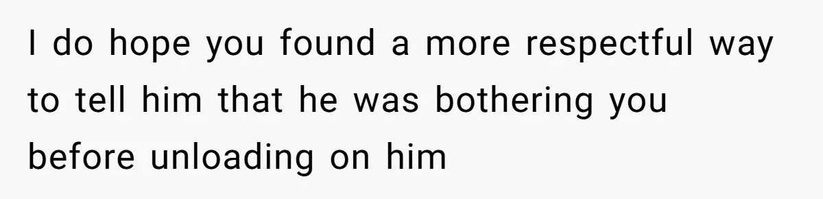 I do hope you found a more respectful way to tell him that he was bothering you before unloading on him