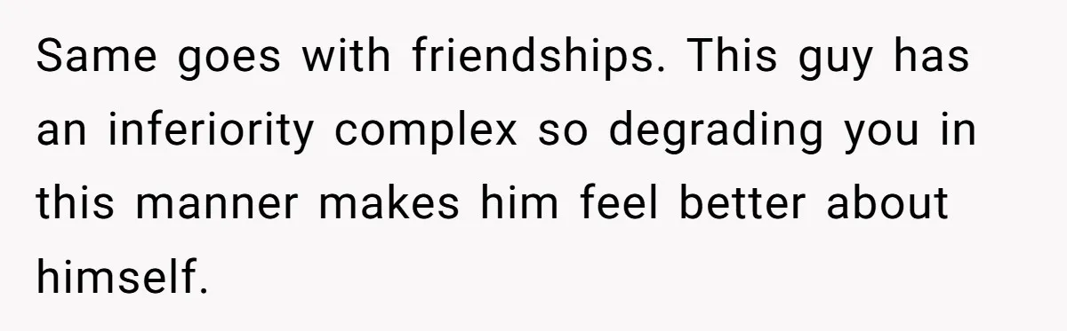 Same goes with friendships. This guy has an inferiority complex so degrading you in this manner makes him feel better about himself.