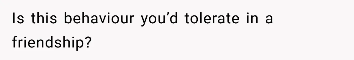 Is this behaviour you’d tolerate in a friendship?