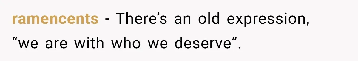 ramencents − There’s an old expression, “we are with who we deserve”.