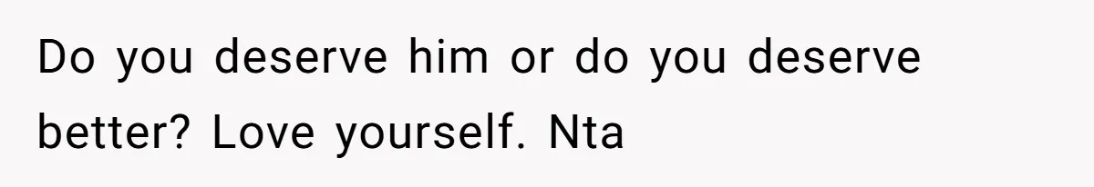 Do you deserve him or do you deserve better? Love yourself. Nta