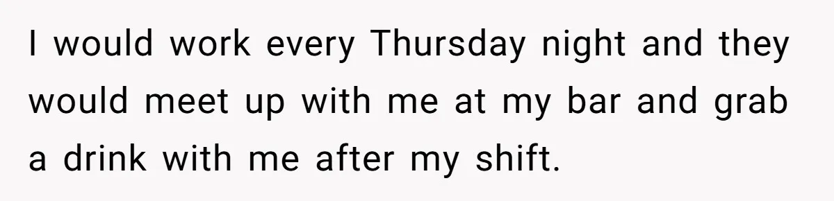 I would work every Thursday night and they would meet up with me at my bar and grab a drink with me after my shift.
