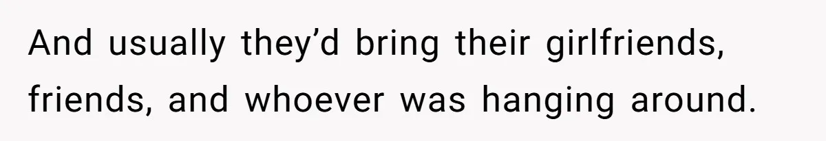 And usually they’d bring their girlfriends, friends, and whoever was hanging around.