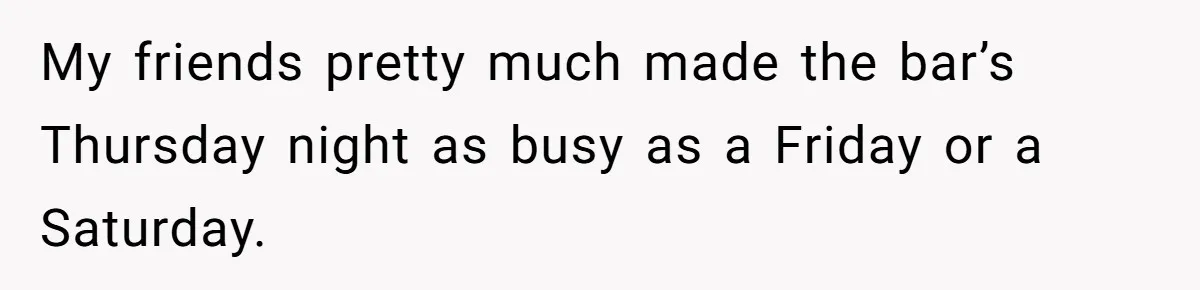 My friends pretty much made the bar’s Thursday night as busy as a Friday or a Saturday.