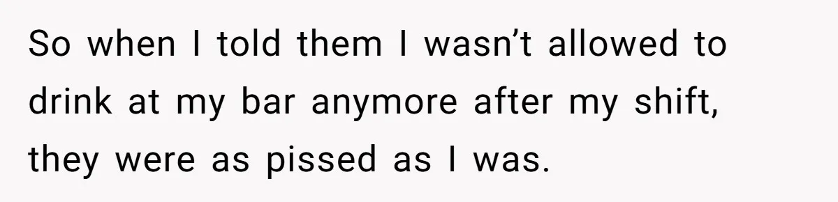 So when I told them I wasn’t allowed to drink at my bar anymore after my shift, they were as pissed as I was.