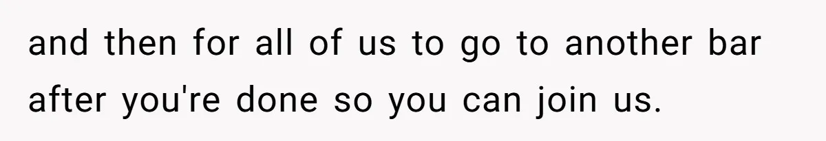 and then for all of us to go to another bar after you're done so you can join us.