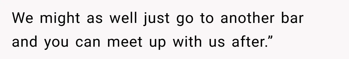 We might as well just go to another bar and you can meet up with us after.”