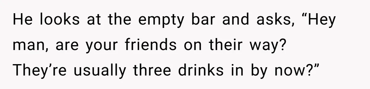 He looks at the empty bar and asks, “Hey man, are your friends on their way?  They’re usually three drinks in by now?”