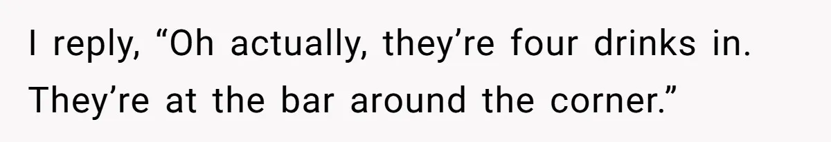 I reply, “Oh actually, they’re four drinks in.  They’re at the bar around the corner.”