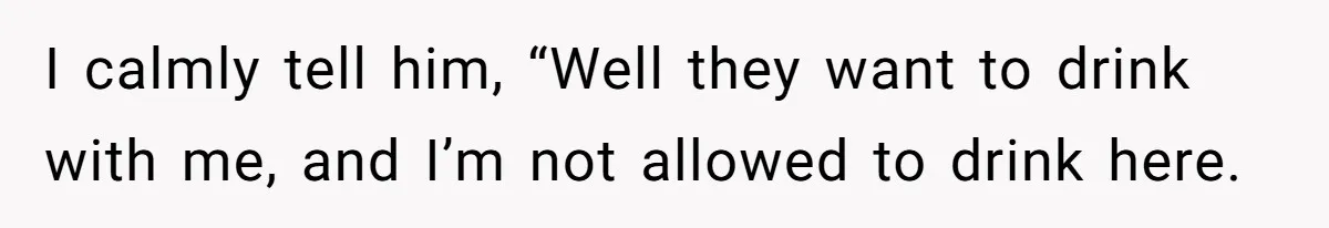 I calmly tell him, “Well they want to drink with me, and I’m not allowed to drink here.