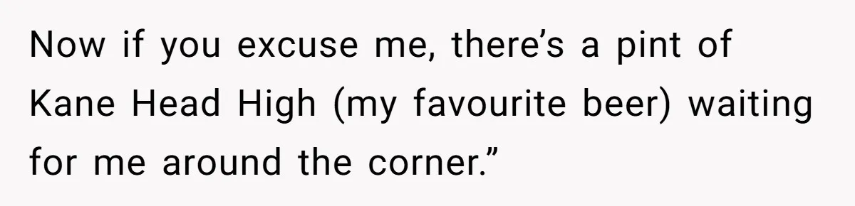 Now if you excuse me, there’s a pint of Kane Head High (my favourite beer) waiting for me around the corner.”
