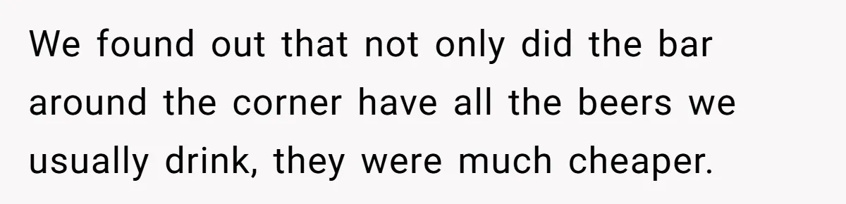 We found out that not only did the bar around the corner have all the beers we usually drink, they were much cheaper.