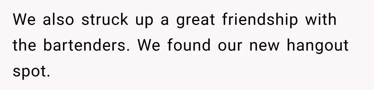 We also struck up a great friendship with the bartenders. We found our new hangout spot.