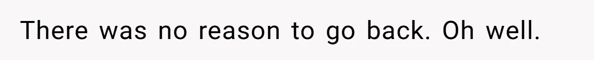 There was no reason to go back. Oh well.