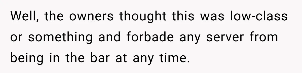 Well, the owners thought this was low-class or something and forbade any server from being in the bar at any time.