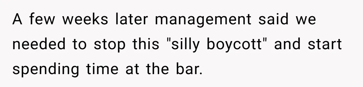 A few weeks later management said we needed to stop this "silly boycott" and start spending time at the bar.