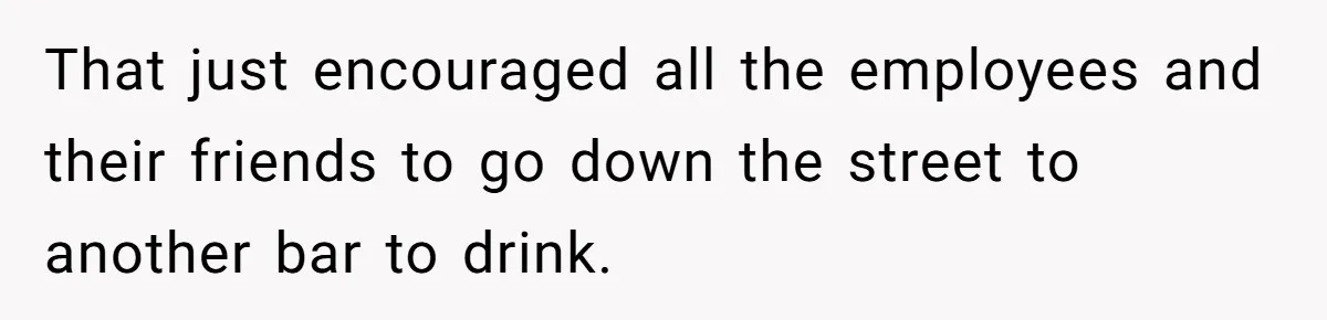 That just encouraged all the employees and their friends to go down the street to another bar to drink.
