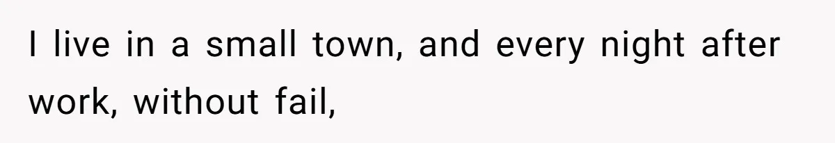 I live in a small town, and every night after work, without fail,