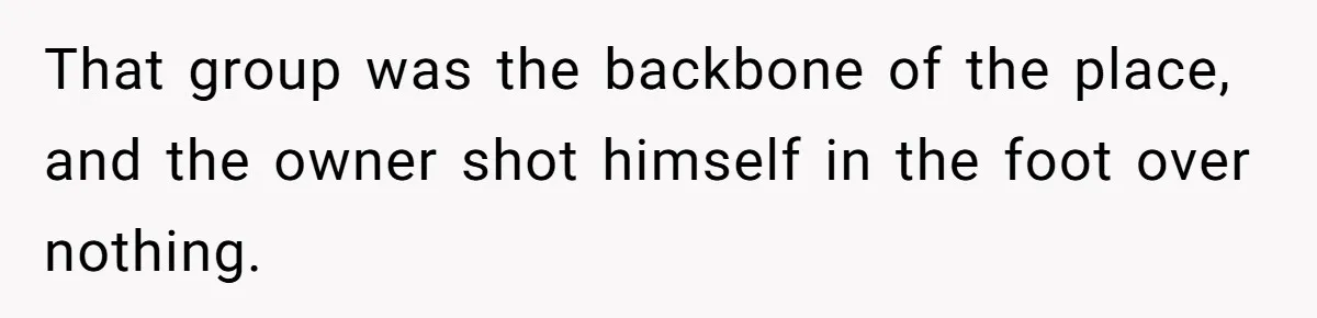 That group was the backbone of the place, and the owner shot himself in the foot over nothing.