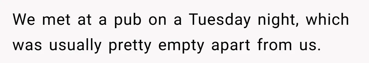 We met at a pub on a Tuesday night, which was usually pretty empty apart from us.