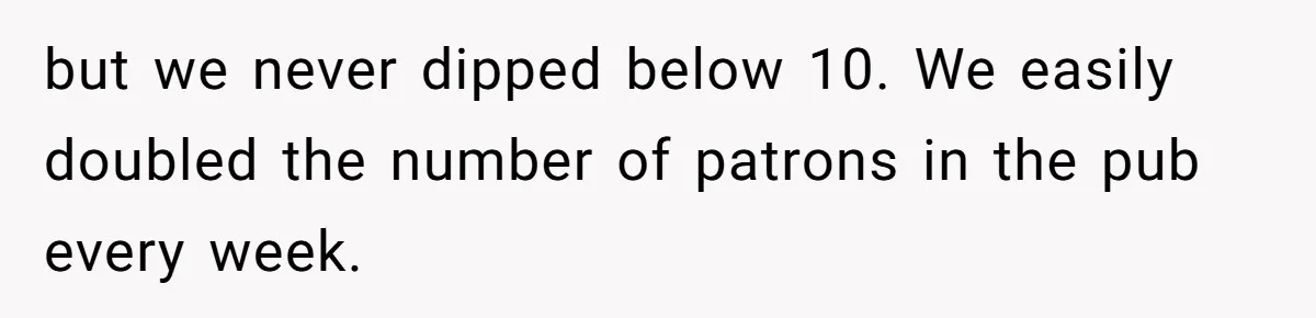 but we never dipped below 10. We easily doubled the number of patrons in the pub every week.