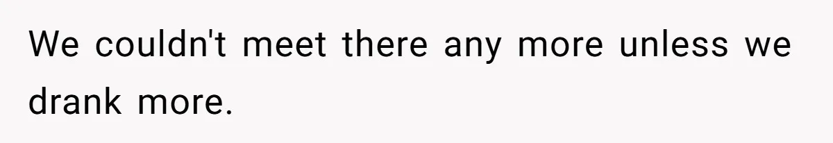 We couldn't meet there any more unless we drank more.