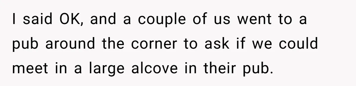 I said OK, and a couple of us went to a pub around the corner to ask if we could meet in a large alcove in their pub.