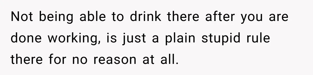 Not being able to drink there after you are done working, is just a plain stupid rule there for no reason at all.