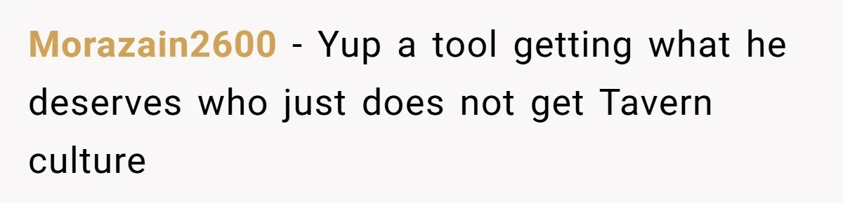 Morazain2600 − Yup a tool getting what he deserves who just does not get Tavern culture